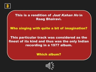 3
This is a rendition of Jaat Kahan Ho in
Raag Bhairavi.
Who singing with quite a bit of imagination?
This particular track was considered as the
finest of its kind and thus was the only Indian
recording in a 1977 album.
Which album?
 