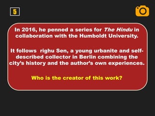 5
In 2016, he penned a series for The Hindu in
collaboration with the Humboldt University.
It follows righu Sen, a young urbanite and self-
described collector in Berlin combining the
city’s history and the author’s own experiences.
Who is the creator of this work?
 