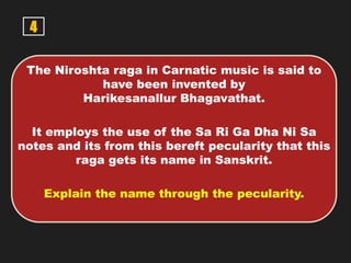 4
The Niroshta raga in Carnatic music is said to
have been invented by
Harikesanallur Bhagavathat.
It employs the use of the Sa Ri Ga Dha Ni Sa
notes and its from this bereft pecularity that this
raga gets its name in Sanskrit.
Explain the name through the pecularity.
 