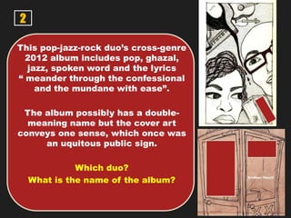2
This pop-jazz-rock duo’s cross-genre
2012 album includes pop, ghazal,
jazz, spoken word and the lyrics
“ meander through the confessional
and the mundane with ease”.
The album possibly has a double-
meaning name but the cover art
conveys one sense, which once was
an uquitous public sign.
Which duo?
What is the name of the album?
 