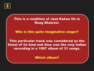 3
This is a rendition of Jaat Kahan Ho in
Raag Bhairavi.
Who is this quite imaginative singer?
This particular track was considered as the
finest of its kind and thus was the only Indian
recording in a 1997 album of 31 songs.
Which album?
 