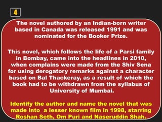 4
The novel authored by an Indian-born writer
based in Canada was released 1991 and was
nominated for the Booker Prize.
This novel, which follows the life of a Parsi family
in Bombay, came into the headlines in 2010,
when complains were made from the Shiv Sena
for using derogatory remarks against a character
based on Bal Thackeray, as a result of which the
book had to be withdrawn from the syllabus of
University of Mumbai.
Identify the author and name the novel that was
made into a lesser known film in 1998, starring
Roshan Seth, Om Puri and Naseruddin Shah.
 