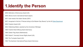 1.Identify the Person
2009: Defenders of Democracy Award (US)
2008: Alfonso Comin International Award (Spain)
2007: Gold medal of the Italian Senate (2007)
2007: recognized in the list of "Heroes Acting to End Modern Day Slavery" by the US State Department
2006: Freedom Award (US)
2002: Wallenberg Medal, awarded by the University of Michigan
1999: Friedrich Ebert Stiftung Award (Germany)
1998: Golden Flag Award (Netherlands)
1995: Robert F. Kennedy Human Rights Award (US)
1995: The Trumpeter Award (US)
1994: The Aachener International Peace Award (Germany)
 