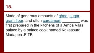 15.
Made of generous amounts of ghee, sugar,
gram flour, and often cardamom,________ was
first prepared in the kitchens of a Amba Vilas
palace by a palace cook named Kakaasura
Madappa .FITB
 