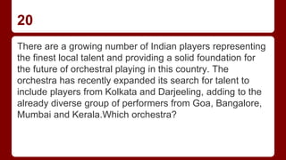 20
There are a growing number of Indian players representing
the finest local talent and providing a solid foundation for
the future of orchestral playing in this country. The
orchestra has recently expanded its search for talent to
include players from Kolkata and Darjeeling, adding to the
already diverse group of performers from Goa, Bangalore,
Mumbai and Kerala.Which orchestra?
 