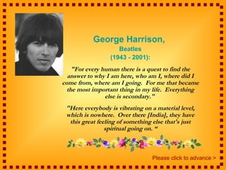 George Harrison,
                    Beatles
                 (1943 - 2001):
    "For every human there is a quest to find the
  answer to why I am here, who am I, where did I
come from, where am I going. For me that became
  the most important thing in my life. Everything
                else is secondary."
 "Here everybody is vibrating on a material level,
 which is nowhere. Over there [India], they have
  this great feeling of something else that's just
                spiritual going on. “



                                  Please click to advance >
 