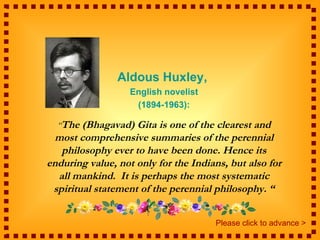 Aldous Huxley,
                   English novelist
                    (1894-1963):

  “The (Bhagavad)   Gita is one of the clearest and
 most comprehensive summaries of the perennial
   philosophy ever to have been done. Hence its
enduring value, not only for the Indians, but also for
  all mankind. It is perhaps the most systematic
 spiritual statement of the perennial philosophy. “


                                      Please click to advance >
 
