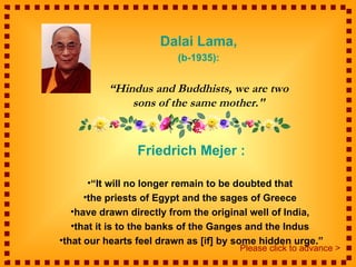 Dalai Lama,
                         (b-1935):


          “Hindus and Buddhists, we are two
              sons of the same mother."


                 Friedrich Mejer :

      •“It will no longer remain to be doubted that
      •the priests of Egypt and the sages of Greece
   •have drawn directly from the original well of India,
   •that it is to the banks of the Ganges and the Indus
•that our hearts feel drawn as [if] by some hidden urge.”
                                       Please click to advance >
 
