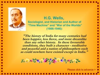 H.G. Wells,
     Sociologist, and Historian and Author of
     “Time Machine” and “War of the Worlds”
                   (1866-1946):

  "The history of India for many centuries had
  been happier, less fierce, and more dreamlike
   than any other history. In these favourable
  conditions, they built a character - meditative
 and peaceful and a nation of philosophers such
as could nowhere have existed except in India."




                                  Please click to advance >
 