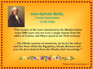 Jean-Sylvain Bailly,
                 French Astronomer,
                     (1736-1793):


“The motion of the stars calculated by the Hindus before
 some 4500 years vary not even a single minute from the
tables of Cassine and Meyer (used in the 19-th century).

 …The Hindu systems of astronomy are by far the oldest
and that from which the Egyptians, Greek, Romans and -
even the Jews derived from the Hindus their knowledge.”




                                        Please click to advance >
 