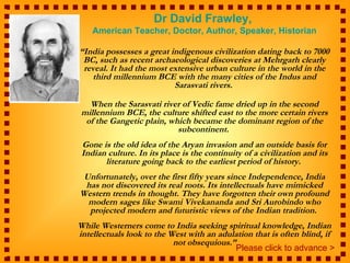 Dr David Frawley,
    American Teacher, Doctor, Author, Speaker, Historian

“India possesses a great indigenous civilization dating back to 7000
 BC, such as recent archaeological discoveries at Mehrgarh clearly
 reveal. It had the most extensive urban culture in the world in the
   third millennium BCE with the many cities of the Indus and
                          Sarasvati rivers.

  When the Sarasvati river of Vedic fame dried up in the second
millennium BCE, the culture shifted east to the more certain rivers
 of the Gangetic plain, which became the dominant region of the
                          subcontinent.
 Gone is the old idea of the Aryan invasion and an outside basis for
 Indian culture. In its place is the continuity of a civilization and its
       literature going back to the earliest period of history.
 Unfortunately, over the first fifty years since Independence, India
 has not discovered its real roots. Its intellectuals have mimicked
Western trends in thought. They have forgotten their own profound
  modern sages like Swami Vivekananda and Sri Aurobindo who
  projected modern and futuristic views of the Indian tradition.
While Westerners come to India seeking spiritual knowledge, Indian
intellectuals look to the West with an adulation that is often blind, if
                           not obsequious.”
                                           Please click to advance >
 