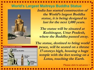 World's Largest Maitreya Buddha Statue
              India has started construction of
                 the World’s largest Buddha
                statue, it is being designed to
                 last for the next 1,000 years.
                 The statue will be situated at
                   Kushinagar, Uttar Pradesh,
                 where the Buddha passed away.
              The statue, destined to bring world
                peace, will be seated on a throne
                17-storeys high, housing a huge
                temple with the feet resting on a
                   Lotus, touching the Earth.
                                Please click to advance >
 