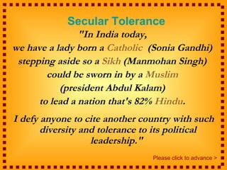 Secular Tolerance
                "In India today,
we have a lady born a Catholic (Sonia Gandhi)
 stepping aside so a Sikh (Manmohan Singh)
        could be sworn in by a Muslim
           (president Abdul Kalam)
      to lead a nation that's 82% Hindu.
I defy anyone to cite another country with such
       diversity and tolerance to its political
                   leadership."
                                Please click to advance >
 