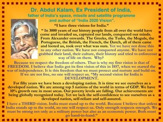 Dr. Abdul Kalam, Ex President of India,
               father of India’s space, missile and satellite programme
                            and author of “India 2020 Vision”.
                               “I have three visions for India.”
                       “ In 3000 years of our history people from all over the world have
                      come and invaded us, captured our lands, conquered our minds.
                      From Alexander onwards. The Greeks, the Turks, the Moguls, the
                      Portuguese, the British, the French, the Dutch, all of them came
                      and looted us, took over what was ours. Yet we have not done this
                      to any other nation. We have not conquered anyone. We have not
                     grabbed their land, their culture, their history and tried to enforceour
                                 way of life on them. Why?
     Because we respect the freedom of others. That is why my first vision is that of
 FREEDOM. I believe that India got its first vision of this in 1857, when we started the
 war of independence. It is this freedom that we must protect and nurture and build on.
         If we are not free, no one will respect us. “My second vision for India is
                                     DEVELOPMENT.
     For fifty years we have been a developing nation. It is time we see ourselves as a
  developed nation. We are among top 5 nations of the world in terms of GDP. We have
   10% growth rate in most areas. Our poverty levels are falling. Our achievements are
  being globally recognized today. Yet we lack the self-confidence to see ourselves as a
                       developed nation, self-reliant and self-assured.
 I have a THIRD vision. India must stand up to the world. Because I believe that unless
India stands up to the world, no one will respect us. Only strength respects strength. We
 must be strong not only as a military power but also as an economic power. Both must
                                     go hand-in-hand.”
 