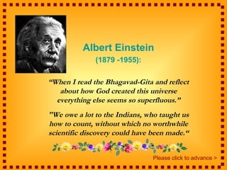 Albert Einstein
              (1879 -1955):

“When I read the Bhagavad-Gita and reflect
   about how God created this universe
  everything else seems so superfluous.”
"We owe a lot to the Indians, who taught us
how to count, without which no worthwhile
scientific discovery could have been made.“


                                Please click to advance >
 