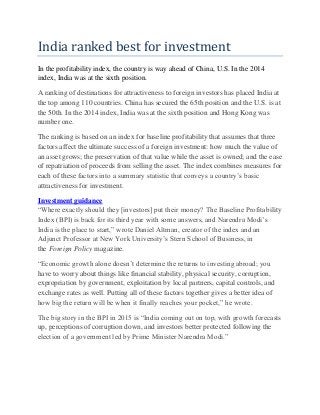 India ranked best for investment
In the profitability index, the country is way ahead of China, U.S. In the 2014
index, India was at the sixth position.
A ranking of destinations for attractiveness to foreign investors has placed India at
the top among 110 countries. China has secured the 65th position and the U.S. is at
the 50th. In the 2014 index, India was at the sixth position and Hong Kong was
number one.
The ranking is based on an index for baseline profitability that assumes that three
factors affect the ultimate success of a foreign investment: how much the value of
an asset grows; the preservation of that value while the asset is owned; and the ease
of repatriation of proceeds from selling the asset. The index combines measures for
each of these factors into a summary statistic that conveys a country’s basic
attractiveness for investment.
Investment guidance
“Where exactly should they [investors] put their money? The Baseline Profitability
Index (BPI) is back for its third year with some answers, and Narendra Modi’s
India is the place to start,” wrote Daniel Altman, creator of the index and an
Adjunct Professor at New York University’s Stern School of Business, in
the Foreign Policy magazine.
“Economic growth alone doesn’t determine the returns to investing abroad; you
have to worry about things like financial stability, physical security, corruption,
expropriation by government, exploitation by local partners, capital controls, and
exchange rates as well. Putting all of these factors together gives a better idea of
how big the return will be when it finally reaches your pocket,” he wrote.
The big story in the BPI in 2015 is “India coming out on top, with growth forecasts
up, perceptions of corruption down, and investors better protected following the
election of a government led by Prime Minister Narendra Modi.”
 