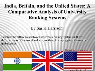 India, Britain, and the United States: A
    Comparative Analysis of University
             Ranking Systems

                         By Sasha Harrison
I explore the differences between University ranking systems in three
different areas of the world and analyze these findings against the trend of
globalization.
 