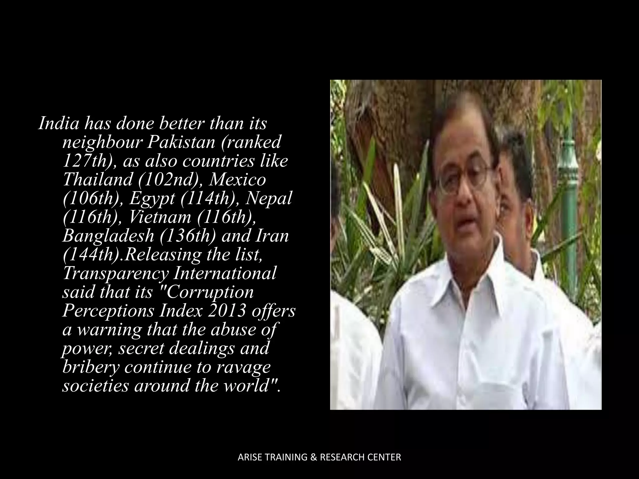 India has done better than its
neighbour Pakistan (ranked
127th), as also countries like
Thailand (102nd), Mexico
(106th), Egypt (114th), Nepal
(116th), Vietnam (116th),
Bangladesh (136th) and Iran
(144th).Releasing the list,
Transparency International
said that its "Corruption
Perceptions Index 2013 offers
a warning that the abuse of
power, secret dealings and
bribery continue to ravage
societies around the world".

ARISE TRAINING & RESEARCH CENTER

 