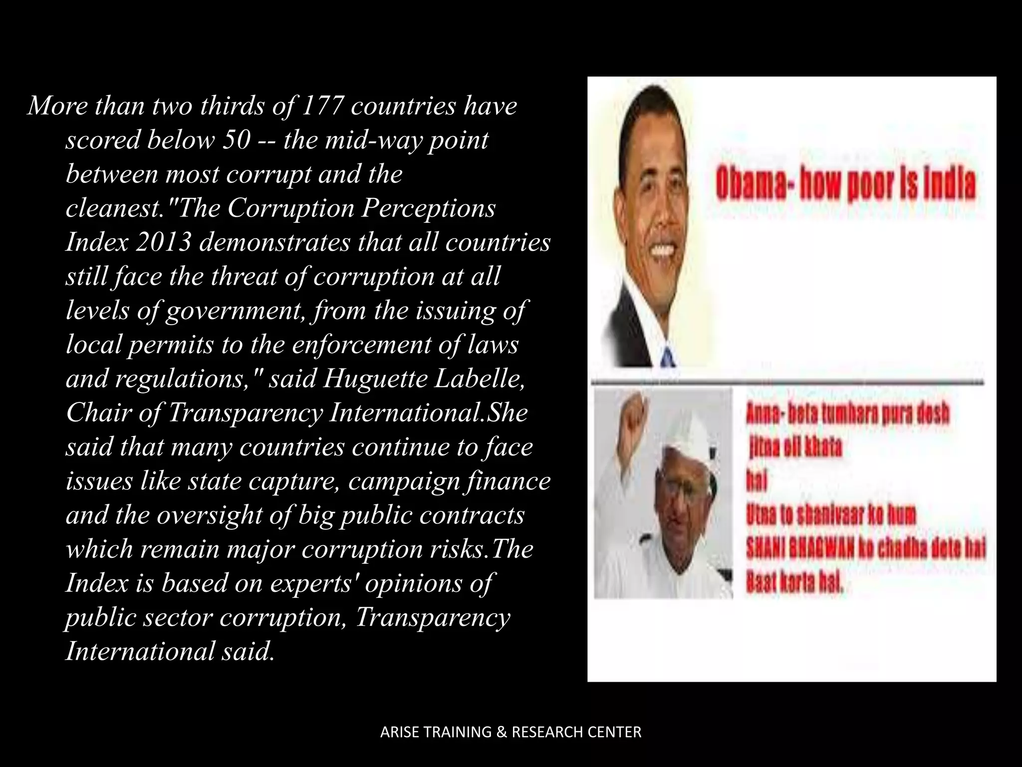 More than two thirds of 177 countries have
scored below 50 -- the mid-way point
between most corrupt and the
cleanest."The Corruption Perceptions
Index 2013 demonstrates that all countries
still face the threat of corruption at all
levels of government, from the issuing of
local permits to the enforcement of laws
and regulations," said Huguette Labelle,
Chair of Transparency International.She
said that many countries continue to face
issues like state capture, campaign finance
and the oversight of big public contracts
which remain major corruption risks.The
Index is based on experts' opinions of
public sector corruption, Transparency
International said.
ARISE TRAINING & RESEARCH CENTER

 