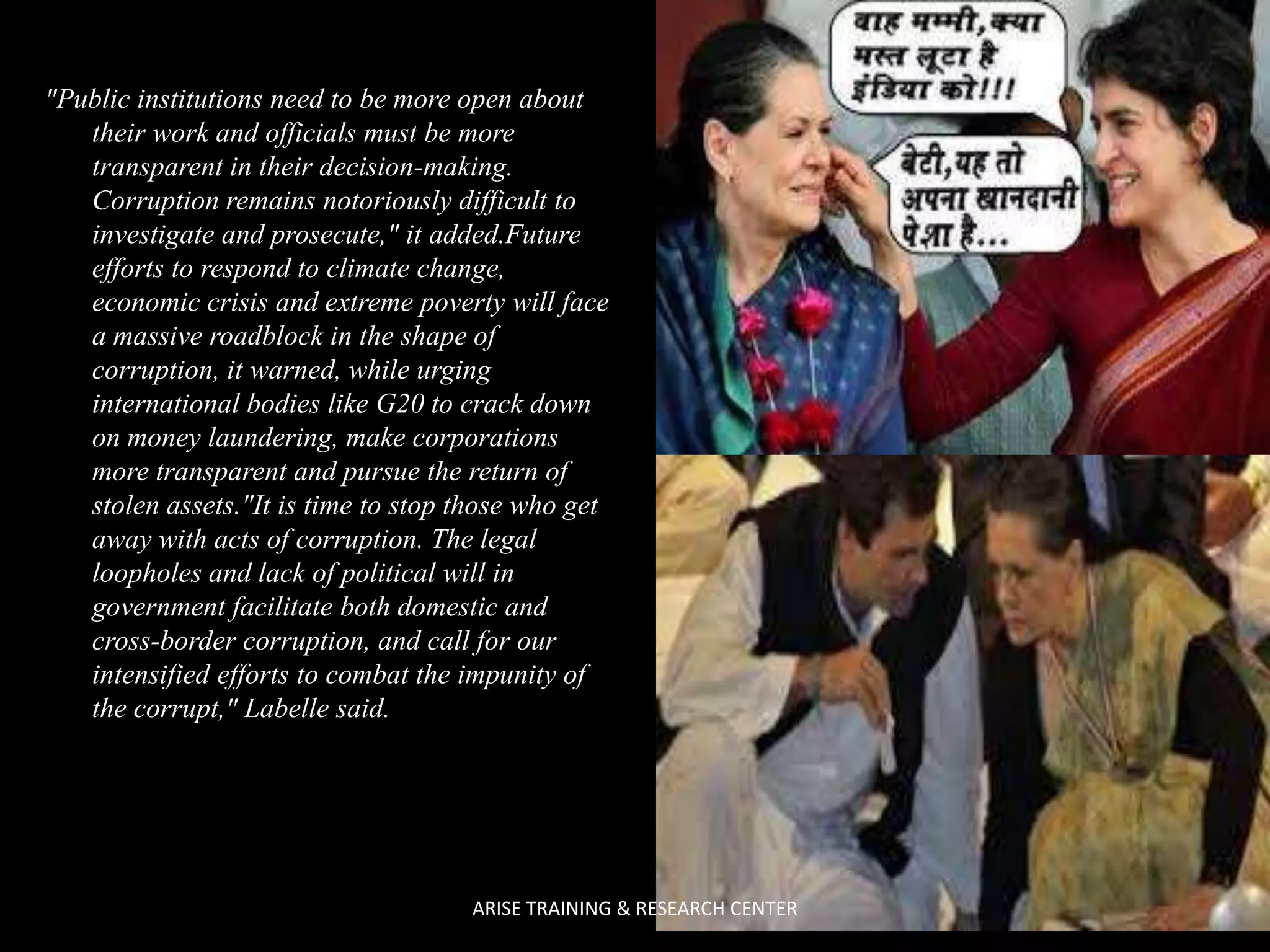 "Public institutions need to be more open about
their work and officials must be more
transparent in their decision-making.
Corruption remains notoriously difficult to
investigate and prosecute," it added.Future
efforts to respond to climate change,
economic crisis and extreme poverty will face
a massive roadblock in the shape of
corruption, it warned, while urging
international bodies like G20 to crack down
on money laundering, make corporations
more transparent and pursue the return of
stolen assets."It is time to stop those who get
away with acts of corruption. The legal
loopholes and lack of political will in
government facilitate both domestic and
cross-border corruption, and call for our
intensified efforts to combat the impunity of
the corrupt," Labelle said.

ARISE TRAINING & RESEARCH CENTER

 