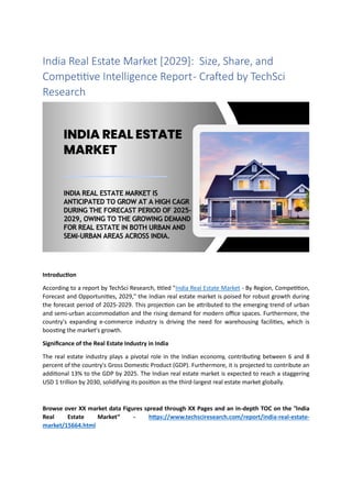 India Real Estate Market [2029]: Size, Share, and
Competitive Intelligence Report- Crafted by TechSci
Research
Introduction
According to a report by TechSci Research, titled "India Real Estate Market - By Region, Competition,
Forecast and Opportunities, 2029," the Indian real estate market is poised for robust growth during
the forecast period of 2025-2029. This projection can be attributed to the emerging trend of urban
and semi-urban accommodation and the rising demand for modern office spaces. Furthermore, the
country's expanding e-commerce industry is driving the need for warehousing facilities, which is
boosting the market's growth.
Significance of the Real Estate Industry in India
The real estate industry plays a pivotal role in the Indian economy, contributing between 6 and 8
percent of the country's Gross Domestic Product (GDP). Furthermore, it is projected to contribute an
additional 13% to the GDP by 2025. The Indian real estate market is expected to reach a staggering
USD 1 trillion by 2030, solidifying its position as the third-largest real estate market globally.
Browse over XX market data Figures spread through XX Pages and an in-depth TOC on the "India
Real Estate Market” - https://www.techsciresearch.com/report/india-real-estate-
market/15664.html
 