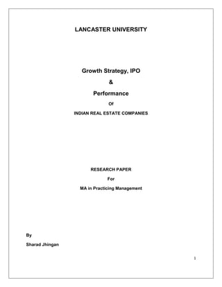 LANCASTER UNIVERSITY




                   Growth Strategy, IPO
                               &
                        Performance
                               Of

                 INDIAN REAL ESTATE COMPANIES




                       RESEARCH PAPER

                              For

                   MA in Practicing Management




By

Sharad Jhingan


                                                 1
 