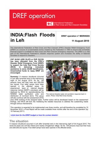 INDIA:Flash Floods                                                 DREF operation n° MDRIN005

 in Leh                                                                           11 August 2010

 The International Federation of Red Cross and Red Crescent (IFRC) Disaster Relief Emergency Fund
 (DREF) is a source of un-earmarked money created by the Federation in 1985 to ensure that immediate
 financial support is available for Red Cross and Red Crescent emergency response. The DREF is a vital
 part of the International Federation’s disaster response system and increases the ability of National
 Societies to respond to disasters.

 CHF 54,543 (USD 52,476 or EUR 39,516)
 has been allocated from the IFRC’s
 Disaster Relief Emergency Fund (DREF)
 to support the India Red Cross Society
 (IRCS)    in     delivering immediate
 assistance to some 40,000 beneficiaries.
 Unearmarked funds to repay DREF are
 encouraged.

 Summary: A massive cloudburst occurred
 in Leh after torrential rains in the intervening
 night of 5-6 August 2010. So far, 136
 persons have lost their lives and 200-250
 are injured. Five relief camps have been
 opened in the affected areas. An
 experienced team of national disaster
 response trained (NDRT) volunteers will be
 deployed by IRCS for operationalising the
 NOMAD water purification units and The national disaster water and sanitation response team in
 distribution of non-food items. This group action. Photo: India Red Cross Society.
 will also continue with the assessment of the
 area while working of the assigned tasks. Further action will be developed based on the assessment
 findings, and IRCS will look into mobilizing the needed resources to address the outstanding needs
 through various mechanisms.

 This operation is expected to be implemented over three months, and will therefore be completed by 10
 November 2010; a Final Report will be made available three months after the end of the operation (by
 10 February 2011).

 <click here for the DREF budget or here for contact details>


The situation
A massive cloudburst occurred in Leh after torrential rains in the intervening night of 5-6 August 2010. The
worst hit areas are Leh Bus Stand and nearby Choglamsar village. So far, 136 persons have lost their lives
and 200-250 are injured. Five relief camps have been opened in the affected areas.
 