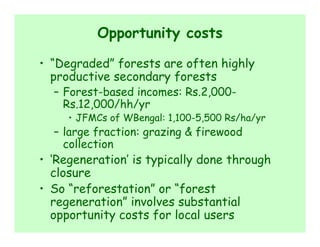 Opportunity costs

• “Degraded” forests are often highly
  productive secondary forests
  – Forest-based incomes: Rs.2,000-
    Rs.12,000/hh/yr
     • JFMCs of WBengal: 1,100-5,500 Rs/ha/yr
  – large fraction: grazing & firewood
    collection
• ‘Regeneration’ is typically done through
  closure
• So “reforestation” or “forest
  regeneration” involves substantial
  opportunity costs for local users
 