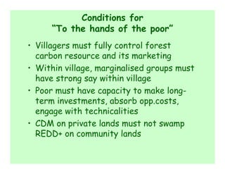 Conditions for
      “To the hands of the poor”
• Villagers must fully control forest
  carbon resource and its marketing
• Within village, marginalised groups must
  have strong say within village
• Poor must have capacity to make long-
  term investments, absorb opp.costs,
  engage with technicalities
• CDM on private lands must not swamp
  REDD+ on community lands
 