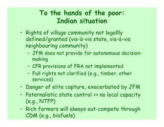 To the hands of the poor:
            Indian situation
• Rights of village community not legallly
  defined/granted (vis-à-vis state, vis-à-vis
  neighbouring community)
   – JFM does not provide for autonomous decision-
     making
   – CFR provisions of FRA not implemented
   – Full rights not clarified (e.g., timber, other
     services)
• Danger of elite capture, exacerbated by JFM
• Paternalistic state control => no local capacity
  (e.g., NTFP)
• Rich farmers will always out-compete through
  CDM (e.g., biofuels)
 