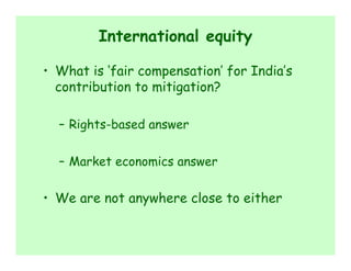International equity

• What is ‘fair compensation’ for India’s
  contribution to mitigation?

  – Rights-based answer

  – Market economics answer

• We are not anywhere close to either
 