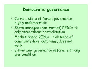 Democratic governance

• Current state of forest governance
  highly undemocratic
• State-managed (non-market) REDD+
  only strengthens centralisation
• Market-based REDD+, in absence of
  community-level autonomy, does not
  work
• Either way: governance reform is strong
  pre-condition
 