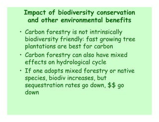 Impact of biodiversity conservation
  and other environmental benefits
• Carbon forestry is not intrinsically
  biodiversity friendly: fast growing tree
  plantations are best for carbon
• Carbon forestry can also have mixed
  effects on hydrological cycle
• If one adopts mixed forestry or native
  species, biodiv increases, but
  sequestration rates go down, $$ go
  down
 