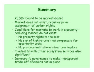 Summary
• REDD+ bound to be market-based
• Market does not exist, requires prior
  assignment of carbon rights
• Conditions for markets to work in a poverty-
  reducing manner do not exist:
  – No property rights to the poor
  – No sign of high returns that compensate for
    opportunity costs
  – No pro-poor institutional structures in place
• Tradeoffs with other ecosystem services also
  significant
• Democratic governance to make transparent
  trade-off decisions not in place
 