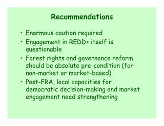 Recommendations

• Enormous caution required
• Engagement in REDD+ itself is
  questionable
• Forest rights and governance reform
  should be absolute pre-condition (for
  non-market or market-based)
• Post-FRA, local capacities for
  democratic decision-making and market
  engagement need strengthening
 