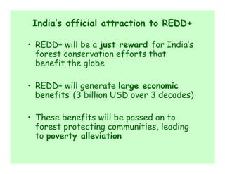India’s official attraction to REDD+

• REDD+ will be a just reward for India’s
  forest conservation efforts that
  benefit the globe

• REDD+ will generate large economic
  benefits (3 billion USD over 3 decades)

• These benefits will be passed on to
  forest protecting communities, leading
  to poverty alleviation
 