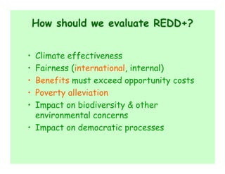 How should we evaluate REDD+?


• Climate effectiveness
• Fairness (international, internal)
• Benefits must exceed opportunity costs
• Poverty alleviation
• Impact on biodiversity & other
  environmental concerns
• Impact on democratic processes
 