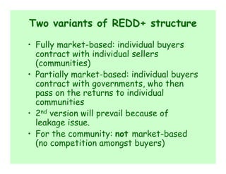 Two variants of REDD+ structure

• Fully market-based: individual buyers
  contract with individual sellers
  (communities)
• Partially market-based: individual buyers
  contract with governments, who then
  pass on the returns to individual
  communities
• 2nd version will prevail because of
  leakage issue.
• For the community: not market-based
  (no competition amongst buyers)
 