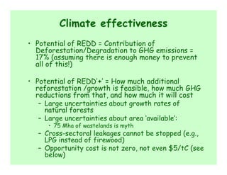 Climate effectiveness
• Potential of REDD = Contribution of
  Deforestation/Degradation to GHG emissions =
  17% (assuming there is enough money to prevent
  all of this!)

• Potential of REDD’+’ = How much additional
  reforestation /growth is feasible, how much GHG
  reductions from that, and how much it will cost
   – Large uncertainties about growth rates of
     natural forests
   – Large uncertainties about area ‘available’:
     • 75 Mha of wastelands is myth
  – Cross-sectoral leakages cannot be stopped (e.g.,
    LPG instead of firewood)
  – Opportunity cost is not zero, not even $5/tC (see
    below)
 