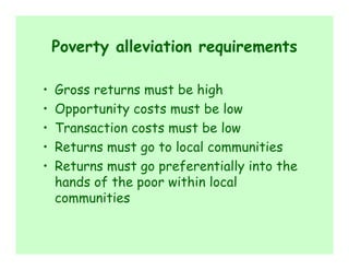 Poverty alleviation requirements

•   Gross returns must be high
•   Opportunity costs must be low
•   Transaction costs must be low
•   Returns must go to local communities
•   Returns must go preferentially into the
    hands of the poor within local
    communities
 