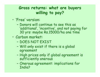 Gross returns: what are buyers
           willing to pay?
• ‘Free’ version:
  – Donors will continue to see this as
    ‘additional’, ‘incentive’, and not paying for
    30 yrs: maybe Rs.15000/ha one time
• Carbon market:
  – DOES NOT EXIST
  – Will only exist if there is a global
    agreement
  – High prices only if global agreement is
    sufficiently onerous
  – Onerous agreement: implications for
    India?
 