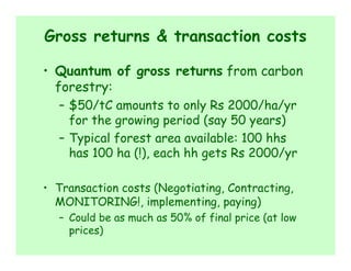 Gross returns & transaction costs

• Quantum of gross returns from carbon
  forestry:
  – $50/tC amounts to only Rs 2000/ha/yr
    for the growing period (say 50 years)
  – Typical forest area available: 100 hhs
    has 100 ha (!), each hh gets Rs 2000/yr

• Transaction costs (Negotiating, Contracting,
  MONITORING!, implementing, paying)
  – Could be as much as 50% of final price (at low
    prices)
 