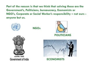 Part of the reason is that we think that solving these are the
Government’s, Politicians, bureaucracy, Economists or
NGO’s, Corporate or Social Worker’s responsibility – not ours -
anyone but us.


                    NGOs

                                     POLITICIANS




                               ECONOMISTS
 