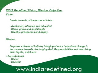 INDIA Redefined Vision, Mission, Objective:
Vision

   Create an India of tomorrow which is

   • Awakened, informed and educated
   • Clean, green and sustainable
   • Healthy, prosperous and happy


Mission

   Empower citizens of India by bringing about a behavioral change in
   the masses towards discharging their Responsibilities and exercising
   their Rights, which are:
• Constitutional
   • Social
   • Societal


          www.indiaredefined.org
 