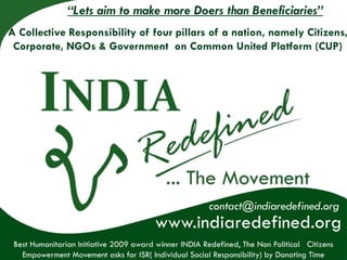 “Lets aim to make more Doers than Beneficiaries”
A Collective Responsibility of four pillars of a nation, namely Citizens,
 Corporate, NGOs & Government on Common United Platform (CUP)




                                                                  contact@indiaredefined.org
                                                              contact@indiaredefined.org
                                                  www.indiaredefined.org
                                             www.indiaredefined.org
 Best Humanitarian Initiative than Beneficiaries, Common United Platform The Non Political Citizens
   Aiming to make more Doers 2009 award winner INDIA Redefined, (CUP)- INDIA Redefined (IR)
   a Collective Responsibility of 4 pillars of a nation, namely Citizens, Corporate, NGOs & Government
   Empowerment Movement asks for ISR( Individual Social Responsibility) by Donating Time
 