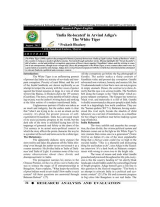 36 RESEARCH ANALYSIS AND EVALUATION
International Indexed & Refferred Research Journal, August 2012, ISSN 0975-3486, RNI-RAJBAL 2009/30097:VoL III*ISSUE-35
Research Paper-English
August, 2012
Introduction:
The White Tiger is an unflattering portrait
of present day India as a society of servitude and ram-
pant corruption. Poverty of rural Bihar, and the evil
of the feudal landlords are shown mythically as an
attempt to temper the society with the vision of justice
against the brutal injustice at large in a vein of what
writers like Balzac, or Dickens did in the 19th
century
(Guardian).Thestory,awittyparableofIndia'schang-
ing society, was the author's writing back and striking
at the false notion of a modern transformed India.
Unglamorous portrait of India was taken as
an insult and indignity, but the author made it clear
that "what I am trying to do -is not an attack on the
country; it's about the greater process of self-
examination"(Guardian). India has canvassed much
of its socio-economic progress to the world, but the
dark side of the story is unfolded laying bare all the
trappings of gimmick and falsity at the dawn of the
21st century in its actual socio-political context in
which the story affects the prime character the way he
is a product of the soil and turns out to be a white tiger.
The Dichotomy:
The apparently didactic story exposes the
stern reality and takes the glamour off the 'India shin-
ning' even though the author never envisioned it as a
counter narrative. He divides India as 'India of Dark-
ness' and 'India of Light. It contains some of the very
astute observations about class divide and
disempowerment in India.
The protagonist narrates his stories to the
Chinese Premier, on the eve of his visit to India who
was to witness the magic of IT entrepreneurship in
Bangalore. Narre explains, "What keeps the millions
of poor Indians work in servitude? How stable is such
system? All these questions are answered through
Balaram Halwai" (57).
'India Re-located' in Arvind Adiga's
The White Tiger
* Prakash Bhadury
* 232, Panchwati Enclave, Meerut.
A B S T R A C T
The White Tiger (2008) exploresthe protagonist Munna's journey between an 'India of Light' and an 'India of Darkness' while
the country is rising as a modern global economy. Narrated through epistolary form, Munna highlights the "Great Socialist's
fall of values , social and political corruption, oppression of lower classes against 'Gandhian' values and his striving to come
out as an entrepreneur, though in an corrupt way. Here, the protagonist is the White Tiger, a rare creature that comes once in
a generationas asurprise and change.Adiga, here,isinpermanent argument withthe world he hasinherited andhas attempted
to relocate India in a political and economic context.
All the corruptions go before the big photograph of
Gandhi. The author makes a sharp contrast of
Gandhian value and present day corruption. Gandhi
advocated non-violence, honesty and austere life, but
Vivekananda made it clear that a race can not progress
in empty stomach. Hence, the contrast is to show di-
rectly that the race is in serious trouble .The Northern
belt along the Ganges is the "Dark India" which ex-
poses rampant corruption. The Ganges has turned as
'black river, and materially it is full of filth. Gandhi
is doubly assassinated as the poor people in dark India
work in a degradingly low work condition. They are
the "human spiders (WT 51). Balaram, having under-
stood this rival myth, breaks the shackle of child
labourers via a servant of humiliation, to a chauffeur
for his village's wealthiest man before making a giant
leap (Outlook).
India Relocated:
The story unfolds and unearths the corrup-
tion, the class divide, the vicious political system and
Balaram comes out in the light as the White Tiger-"a
rare creature that comes once in a generation" (Narre
56).For an Indian it's one of the most unpalatable
thing that a Halwai caste could rise so high in the
societal ladder. "This is a shameful and dislocating
thing for and Indian to do", says Adiga in the Guard-
ian interview. It's a dark book as Balaram compro-
mises with wrong to cross over to the bright side.
The issue of means and ends what Gandhi
preached and practised throughout his life jolts every-
one-is this the country heading to? An utterly bleak
landscape is kept hidden under the camouflaged lamp
of bright progress. Adiga himself gave a life line to
this question in the Outlook magazine: "The book is
an attempt to relocate India in a political and eco-
nomic context" (21).The life and economic progress
in big cities like Bangalore is not real India. The
 