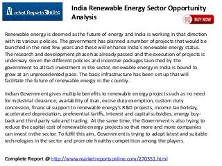 India Renewable Energy Sector Opportunity
Analysis
Renewable energy is deemed as the future of energy and India is working in that direction
with its various policies. The government has planned a number of projects that would be
launched in the next few years and these will enhance India’s renewable energy status.
The research and development phase has already passed and the execution of projects is
underway. Given the different policies and incentive packages launched by the
government to attract investment in the sector, renewable energy in India is bound to
grow at an unprecedented pace. The basic infrastructure has been set up that will
facilitate the future of renewable energy in the country.

Indian Government gives multiple benefits to renewable energy projects such as no need
for industrial clearance, availability of loan, excise duty exemption, custom duty
concession, financial support to renewable energy’s R&D projects, income tax holiday,
accelerated depreciation, preferential tariffs, interest and capital subsidies, energy buyback and third party sale and trading. At the same time, the Government is also trying to
reduce the capital cost of renewable energy projects so that more and more companies
can invest in the sector. To fulfil this aim, Government is trying to adopt latest and suitable
technologies in the sector and promote healthy competition among the players.
Complete Report @ http://www.marketreportsonline.com/270351.html

 