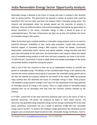 India Renewable Energy Sector Opportunity Analysis
For Sample Contact: neeraj@kuickresearch.com , +91-11-47067990 Page 1
Renewable energy is deemed as the future of energy and India is working in that direction
with its various policies. The government has planned a number of projects that would be
launched in the next few years and these will enhance India’s renewable energy status. The
research and development phase has already passed and the execution of projects is
underway. Given the different policies and incentive packages launched by the government to
attract investment in the sector, renewable energy in India is bound to grow at an
unprecedented pace. The basic infrastructure has been set up that will facilitate the future
of renewable energy in the country.
Indian Government gives multiple benefits to renewable energy projects such as no need for
industrial clearance, availability of loan, excise duty exemption, custom duty concession,
financial support to renewable energy’s R&D projects, income tax holiday, accelerated
depreciation, preferential tariffs, interest and capital subsidies, energy buy-back and third
party sale and trading. At the same time, the Government is also trying to reduce the capital
cost of renewable energy projects so that more and more companies can invest in the sector.
To fulfil this aim, Government is trying to adopt latest and suitable technologies in the sector
and promote healthy competition among the players.
India is one of the few countries to have set up an independent ministry to overlook the
growth of renewable energy. The Ministry of New and Renewable Energy is the authority that
launches the various schemes and projects to enunciate the renewable energy growth and to
see that the schemes are properly utilized for the benefit of the nation. MNRE has proposed
many schemes that will determine the future of renewable energy in India. These projects
will establish a proper growth strategy in the future for the exploitation of the huge potential
of renewable sources of energy in the country. There is a large amount of renewable energy
potential that can be developed with help from the incentive schemes initiated by the
ministry.
In FY’2013, around 57% of the total electricity produced used coal as the source of fuel to
generate electricity, 17% power was produced by hydro or water based sources, 12%
electricity was generated using renewable energy sources and gas contributed 9% to the total
power generation. Government has set a target to generate 53,000 MW from renewable
energy sources by 2017. To achieve this ambitious target government has introduced several
programs such as Generation Based Incentives (GBI), Renewable Energy Certificates, Feed-in-
 