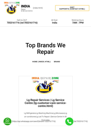 Lg Repair Services | Lg Service
Centre (lg-customer-care-service-
centre.html)
Lg Refrigerator,Lg Washing Machine,Lg Microwave,Lg
air conditioner,Lg Led Tv Repair | Service Centre In All
Over India
(tel:7053161716)(tel:7053161716)(https://api.whatsapp.com/send?phone=7053161716)(https://api.whatsapp.com/send?phone=7053161716)
24X7
SUPPORTS (CONTACT.HTML)
Call Us 24/7
7053161716 (tel:7053161716)
All Over
India
Working Hours
7AM : 7PM
INDIA
Repair
& Service Centre
(index.html)
Top Brands We
Repair
HOME (INDEX.HTML) BRAND
 