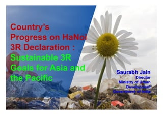 Country’s
Progress on HaNoi
3R Declaration :
Sustainable 3R
Goals for Asia and
the Pacific
Saurabh Jain
Director
Ministry of Urban
Development
Government of India
 